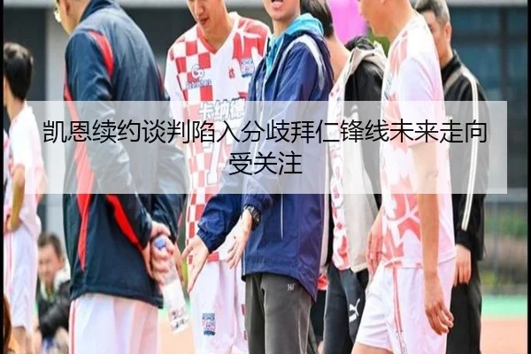 凯恩续约谈判陷入分歧拜仁锋线未来走向受关注